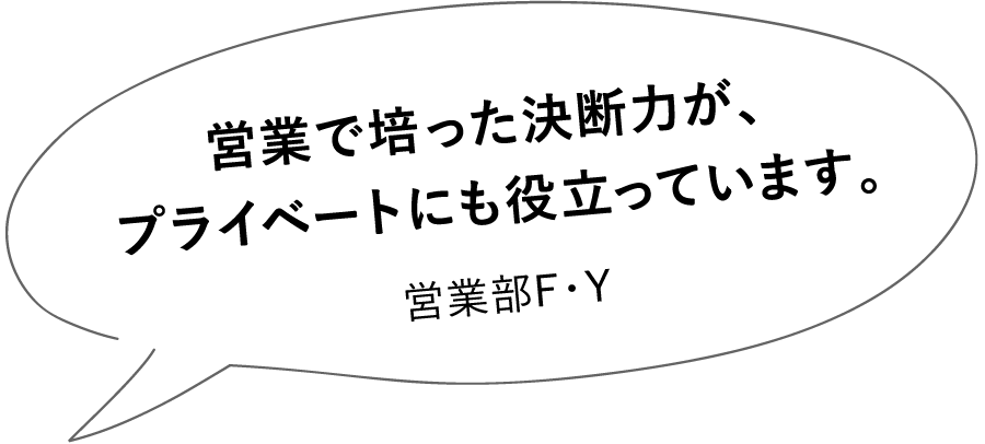 営業で培った決断力が、プライベートにも役立っています。営業部F・Y